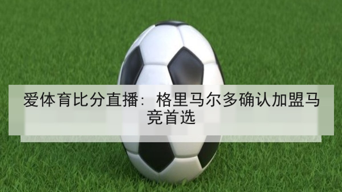 爱体育比分直播: 格里马尔多确认加盟马竞首选