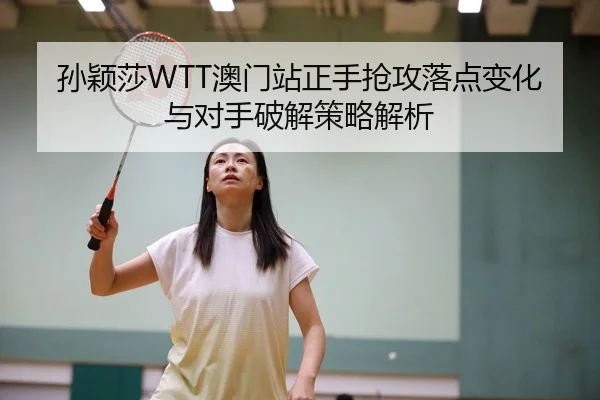 孙颖莎WTT澳门站正手抢攻落点变化与对手破解策略解析