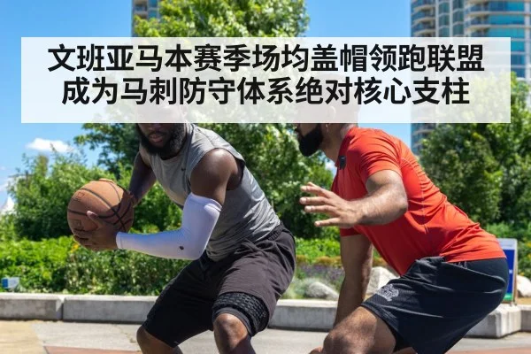 文班亚马本赛季场均盖帽领跑联盟成为马刺防守体系绝对核心支柱