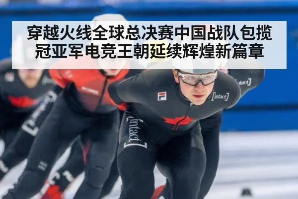 穿越火线全球总决赛中国战队包揽冠亚军电竞王朝延续辉煌新篇章