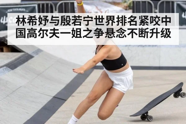 林希妤与殷若宁世界排名紧咬中国高尔夫一姐之争悬念不断升级